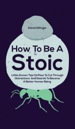 How To Be A Stoic: Little-Known Tips On How To Cut Through Distractions And Desires To Become A Better Human Being