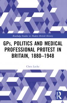 GPs Politics and Medical Professional Protest in Britain 1880-1948
