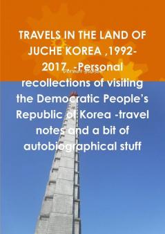 TRAVELS IN THE LAND OF JUCHE KOREA 1992-2017. -Personal recollections of visiting the Democratic People's Republic of Korea -travel notes and a bit of autobiographical stuff