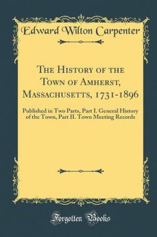 The History of the Town of Amherst Massachusetts 1731-1896: Published in Two Parts Part I. General History of the Town Part II. Town Meeting Records (Classic Reprint)