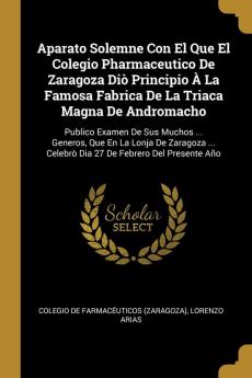 Aparato Solemne Con El Que El Colegio Pharmaceutico De Zaragoza Diò Principio À La Famosa Fabrica De La Triaca Magna De Andromacho: Publico Examen De ... Celebrò Dia 27 De Febrero Del Presente Año