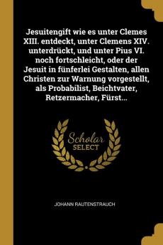 Jesuitengift Wie Es Unter Clemes XIII. Entdeckt Unter Clemens XIV. Unterdrckt Und Unter Pius VI. Noch Fortschleicht Oder Der Jesuit in Fnferlei ... Beichtvater Retzermacher Frst...