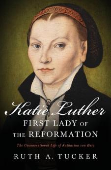 Katie Luther First Lady of the Reformation: The Unconventional Life of Katharina von Bora