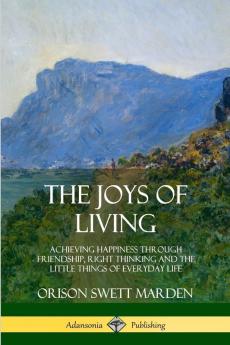 The Joys of Living: Achieving Happiness Through Friendship Right Thinking and the Little Things of Everyday Life