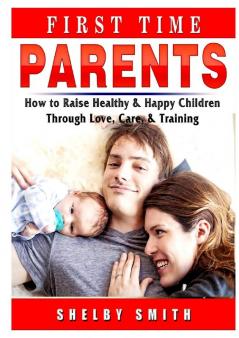 First Time Parents: How to Raise Healthy & Happy Children Through Love Care & Training