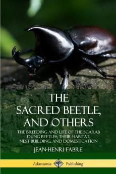 The Sacred Beetle and Others: The Breeding and Life of the Scarab Dung Beetles; their Habitat Nest-Building and Domestication