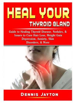 Heal your Thyroid Gland: Guide to Healing Thyroid Disease Nodules & Issues to Cure Hair Loss Weight Gain Depression Anxiety Skin Disorders & More