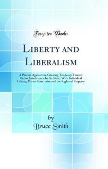 Liberty and Liberalism: A Protest Against the Growing Tendency Toward Undue Interference by the State With Individual Liberty Private Enterprise and the Rights of Property (Classic Reprint)