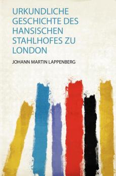 Urkundliche Geschichte Des Hansischen Stahlhofes Zu London