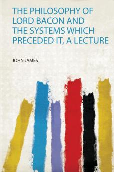 The Philosophy of Lord Bacon and the Systems Which Preceded It a Lecture