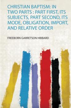 Christian Baptism: in Two Parts : Part First Its Subjects Part Second Its Mode Obligation Import and Relative Order