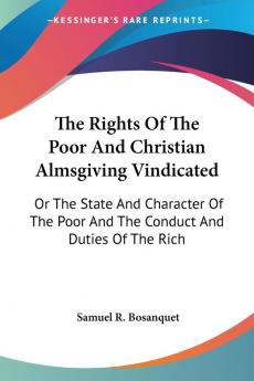 The Rights Of The Poor And Christian Almsgiving Vindicated: Or The State And Character Of The Poor And The Conduct And Duties Of The Rich