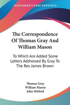 The Correspondence of Thomas Gray and William Mason: To Which Are Added Some Letters Addressed by Gray to the Rev. James Brown