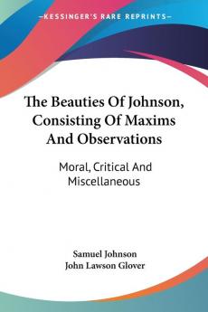 The Beauties of Johnson Consisting of Maxims and Observations: Moral Critical and Miscellaneous