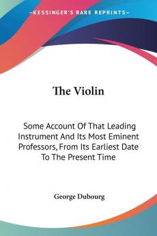 The Violin: Some Account of That Leading Instrument and Its Most Eminent Professors from Its Earliest Date to the Present Time