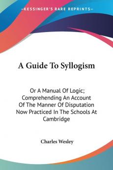 A Guide to Syllogism: Or a Manual of Logic Comprehending an Account of the Manner of Disputation Now Practiced in the Schools at Cambridge