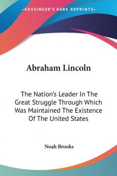 Abraham Lincoln: The Nation's Leader In The Great Struggle Through Which Was Maintained The Existence Of The United States