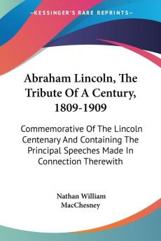 Abraham Lincoln The Tribute Of A Century 1809-1909: Commemorative Of The Lincoln Centenary And Containing The Principal Speeches Made In Connection Therewith