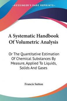 A Systematic Handbook of Volumetric Analysis or the Quantitative Estimation of Chemical Substances by Measure Applied to Liquids Solids and Gases