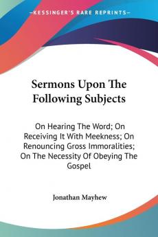 Sermons Upon The Following Subjects: On Hearing the Word on Receiving It With Meekness on Renouncing Gross Immoralities on the Necessity of Obeying the Gospel