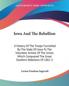 Iowa And The Rebellion: A History of the Troops Furnished by the State of Iowa to the Volunteer Armies of the Union Which Conquered the Great Southern Rebellion of 1861-5