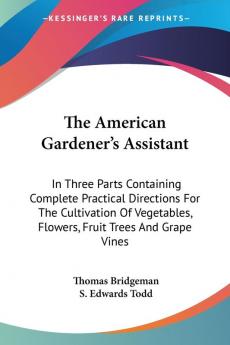 The American Gardener's Assistant: In Three Parts Containing Complete Practical Directions For The Cultivation Of Vegetables Flowers Fruit Trees And Grape Vines