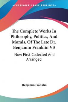 The Complete Works In Philosophy Politics And Morals Of The Late Dr. Benjamin Franklin: Now First Collected and Arranged With Memories of His Early Life: 3