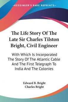 The Life Story Of The Late Sir Charles Tilston Bright Civil Engineer: With Which Is Incorporated The Story Of The Atlantic Cable And The First Telegraph To India And The Colonies