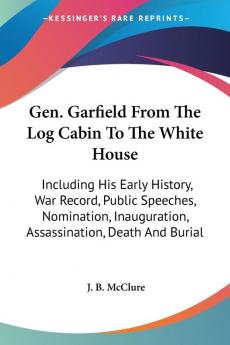 Gen. Garfield From The Log Cabin To The White House: Including His Early History War Record Public Speeches Nomination Inauguration Assassination Death and Burial