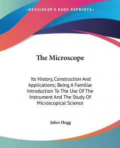 The Microscope: Its History Construction And Applications; Being A Familiar Introduction To The Use Of The Instrument And The Study Of Microscopical Science