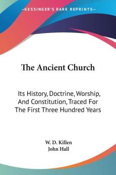 The Ancient Church: Its History Doctrine Worship And Constitution Traced For The First Three Hundred Years