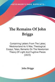 The Remains Of John Briggs: Containing Letters from the Lakes Westmorland As It Was Theological Essays Tales Remarks on the Newtonian Theory of ... Theory Of Light And Fugitive Pieces (1825)