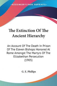 The Extinction Of The Ancient Hierarchy: An Account of the Death in Prison of the Eleven Bishops Honored at Rome Amongst the Martyrs of the ... Martyrs Of The Elizabethan Persecution (1905)