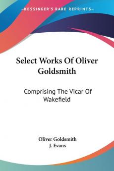 Select Works Of Oliver Goldsmith: Comprising the Vicar of Wakefield: a Tale; Essays and Poems With Memoirs of the Author: Comprising The Vicar Of ... And Poems With Memoirs Of The Author (1822)