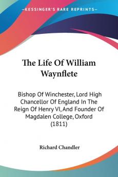 The Life Of William Waynflete: Bishop of Winchester Lord High Chancellor of England in the Reign of Henry VI and Founder of Magdalen College ... Founder Of Magdalen College Oxford (1811)