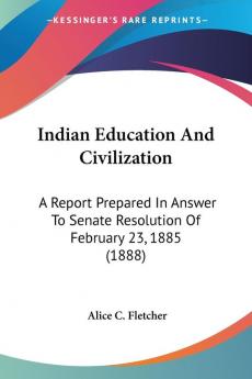 Indian Education And Civilization: A Report Prepared in Answer to Senate Resolution of February 23 1885: A Report Prepared In Answer To Senate Resolution Of February 23 1885 (1888)