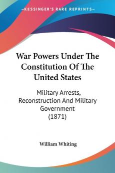 War Powers Under The Constitution Of The United States: Military Arrests Reconstruction And Military Government (1871)