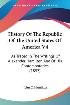 History Of The Republic Of The United States Of America 4: As Traced in the Writings of Alexander Hamilton and of His Contemporaries: As Traced In The ... Hamilton And Of His Contemporaries (1857)