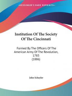 Institution Of The Society Of The Cincinnati: Formed by the Officers of the American Army of the Revolution 1783: Formed By The Officers Of The American Army Of The Revolution 1783 (1886)