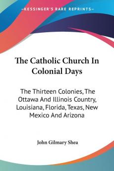 The Catholic Church In Colonial Days: The Thirteen Colonies the Ottawa and Illinois Country Louisiana Florida Texas New Mexico and Arizona: ... New Mexico And Arizona: 1521-1763 (1886)