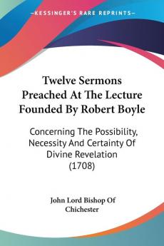 Twelve Sermons Preached At The Lecture Founded By Robert Boyle: Concerning the Possibility Necessity and Certainty of Divine Revelation 1708