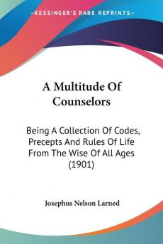 A Multitude Of Counselors: Being a Collection of Codes Precepts and Rules of Life from the Wise of All Ages: Being A Collection Of Codes Precepts And Rules Of Life From The Wise Of All Ages (1901)