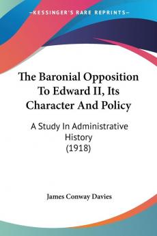 The Baronial Opposition To Edward II Its Character And Policy: A Study in Administrative History: A Study In Administrative History (1918)