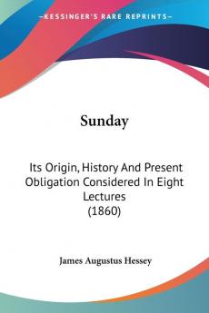 Sunday: Its Origin History and Present Obligation Considered in Eight Lectures: Its Origin History And Present Obligation Considered In Eight Lectures (1860)