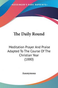 The Daily Round: Meditation Prayer and Praise Adapted to the Course of the Christian Year: Meditation Prayer And Praise Adapted To The Course Of The Christian Year (1880)