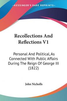 Recollections And Reflections: Personal and Political As Connected With Public Affairs During the Reign of George III: Personal And Political As ... Affairs During The Reign Of George III (1822)