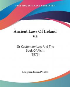 Ancient Laws Of Ireland: Or Customary Law and the Book of Aicill: Or Customary Law And The Book Of Aicill (1873)