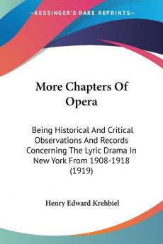 More Chapters Of Opera: Being Historical and Critical Observations and Records Concerning the Lyric Drama in New York from 1908-1918: Being Historical ... Lyric Drama In New York From 1908-1918 (1919)