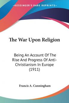 The War Upon Religion: Being an Account of the Rise and Progress of Anti-christianism in Europe: Being An Account Of The Rise And Progress Of Anti-Christianism In Europe (1911)