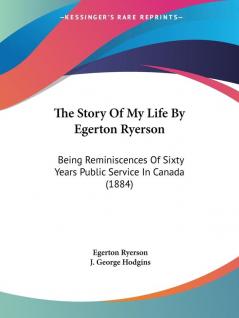 The Story Of My Life By Egerton Ryerson: Being Reminiscences of Sixty Years Public Service in Canada: Being Reminiscences Of Sixty Years Public Service In Canada (1884)